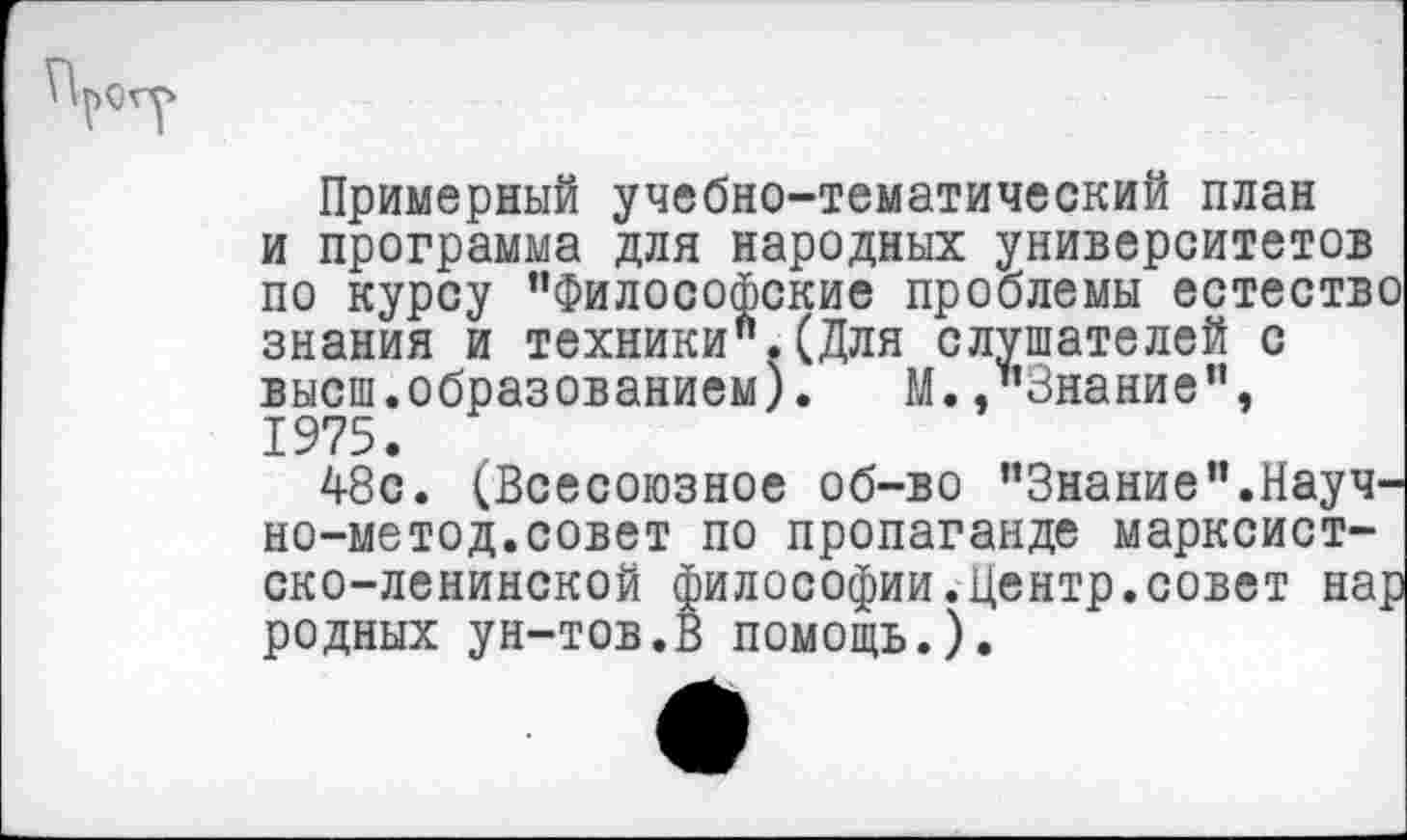 ﻿Примерный учебно-тематический план и программа для народных университетов по курсу ’’Философские проблемы естество знания и техники".(Для слушателей с высш, образованием). М. .’’Знание”, 1975.
48с. (Всесоюзное об-во ’’Знание".Науч-но-метод.совет по пропаганде марксистско-ленинской философии.Центр.совет нар родных ун-тов.В помощь.).